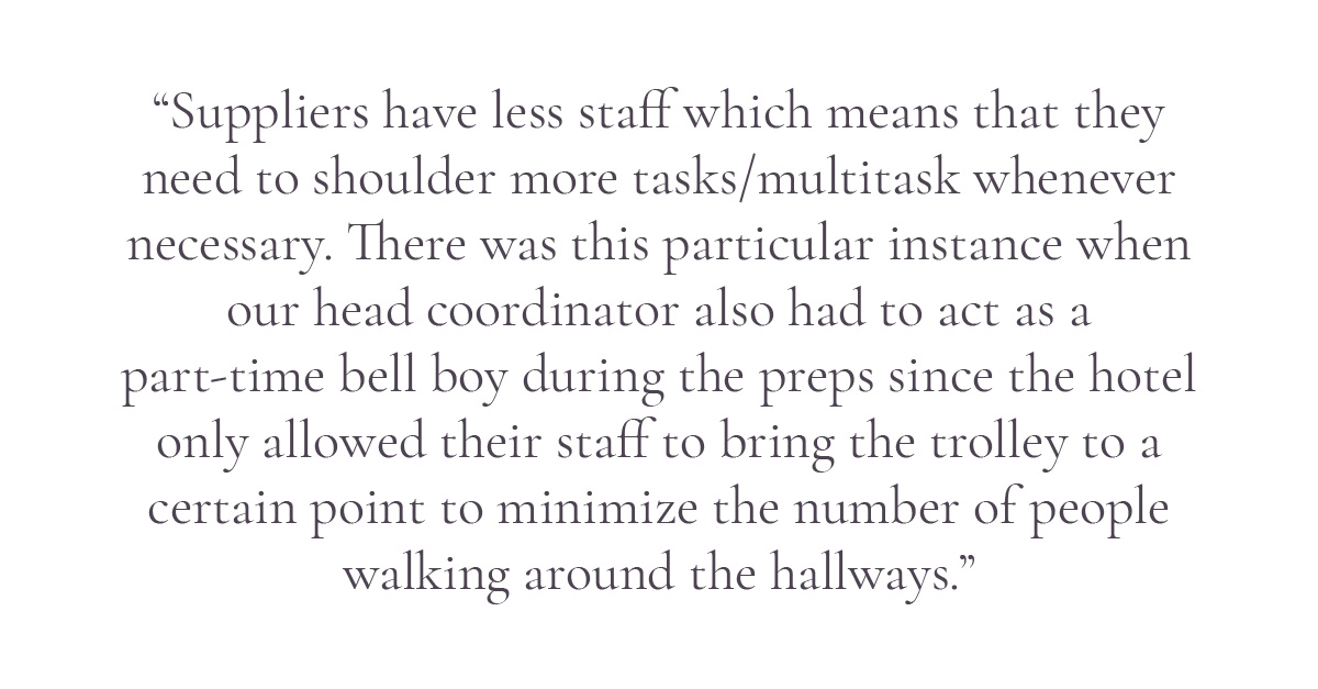 (Pull-quote layout) “Suppliers have less staff which means that they need to shoulder more tasks/multitask whenever necessary. There was this particular instance when our head coordinator also had to act as a part-time bell boy during the preps since the hotel only allowed their staff to bring the trolley to a certain point to minimize the number of people walking around the hallways.”