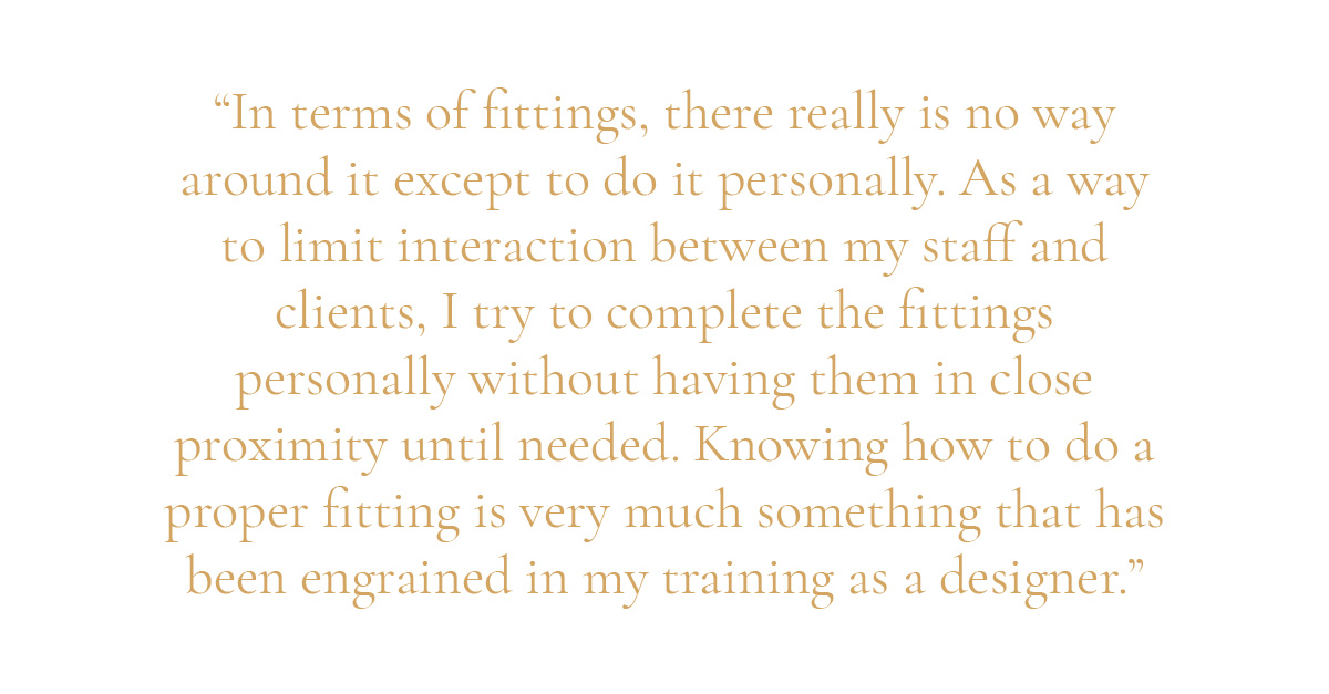 (Pull-quote layout) "In terms of fittings, there really is no way around it except to do it personally. As a way to limit interaction between my staff and clients, I try to complete the fittings personally without having them in close proximity until needed. Knowing how to do a proper fitting is very much something that has been engrained in my training as a designer.”