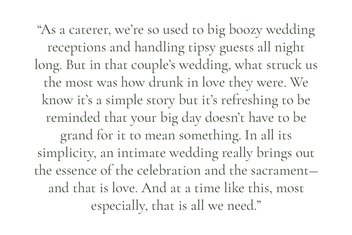 (Pull-quote layout) "As a caterer, we're so used to big boozy wedding receptions and handling tipsy guests all night long. But in that couple's wedding, what struck us the most was how drunk in love they were. We know it's a simple story but it's refreshing to be reminded that your big day doesn't have to be grand for it to mean something. In all its simplicity, an intimate wedding really brings out the essence of the celebration and the sacrament― and that is love. And at a time like this, most especially, that is all we need.”