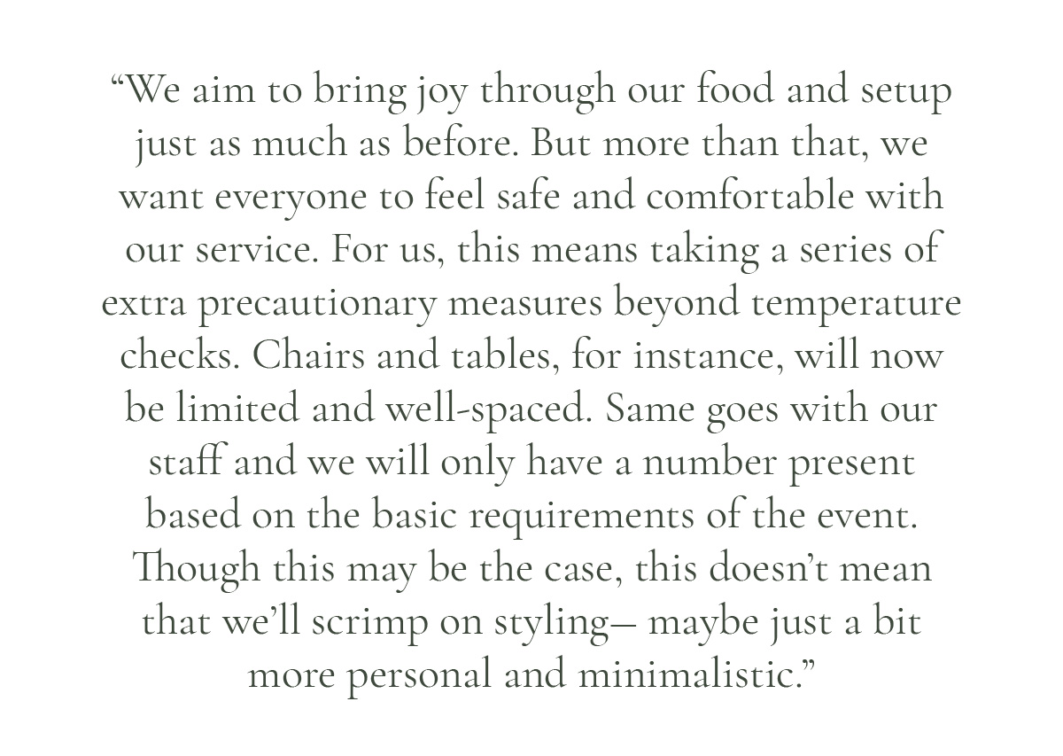(Pull-quote layout) “We aim to bring joy through our food and setup just as much as before. But more than that, we want everyone to feel safe and comfortable with our service. For us, this means taking a series of extra precautionary measures beyond temperature checks. Chairs and tables, for instance, will now be limited and well-spaced. Same goes with our staff and we will only have a number present based on the basic requirements of the event. Though this may be the case, this doesn't mean that we’ll scrimp on styling― maybe just a bit more personal and minimalistic.”