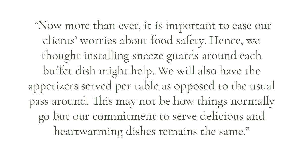 (Pull-quote layout) "Now more than ever, it is important to ease our clients' worries about food safety. Hence, we thought installing sneeze guards around each buffet dish might help. We will also have the appetizers served per table as opposed to the usual pass around. This may not be how things normally go but our commitment to serve delicious and heartwarming dishes remains the same."