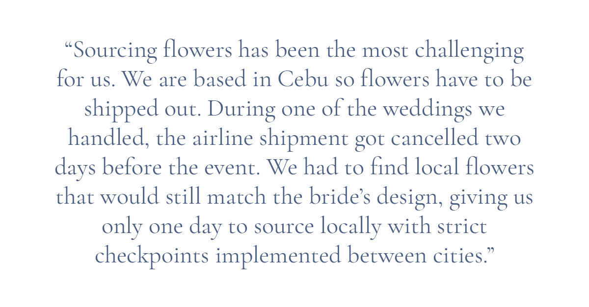 (Pull-quote layout)“Sourcing flowers has been the most challenging for us. We are based in Cebu so flowers have to be shipped out. During one of the weddings we handled, the airline shipment got cancelled two days before the event. We had to find local flowers that would still match the bride’s design, giving us only one day to source locally with strict checkpoints implemented between cities."