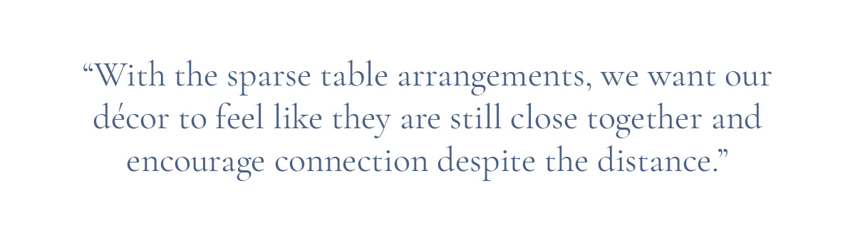 (Pull-quote layout) “With the sparse table arrangements, we want our décor to feel like they are still close together and encourage connection despite the distance.”