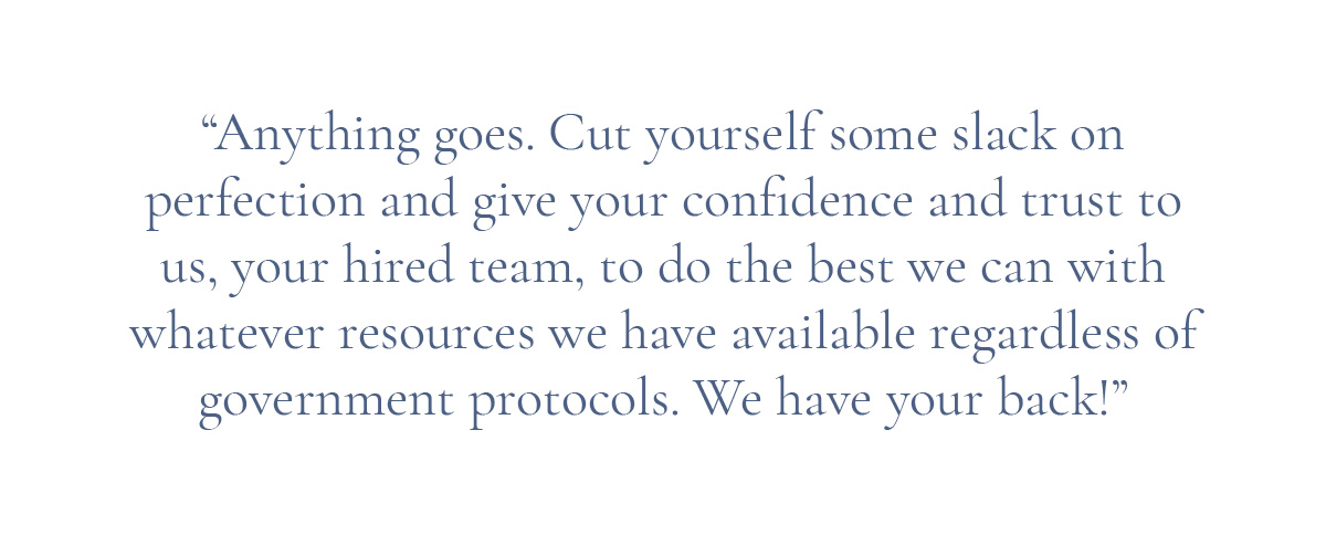 (Pull-quote layout) “Anything goes. Cut yourself some slack on perfection and give your confidence and trust to us, your hired team, to do the best we can with whatever resources we have available regardless of government protocols. We have your back!”