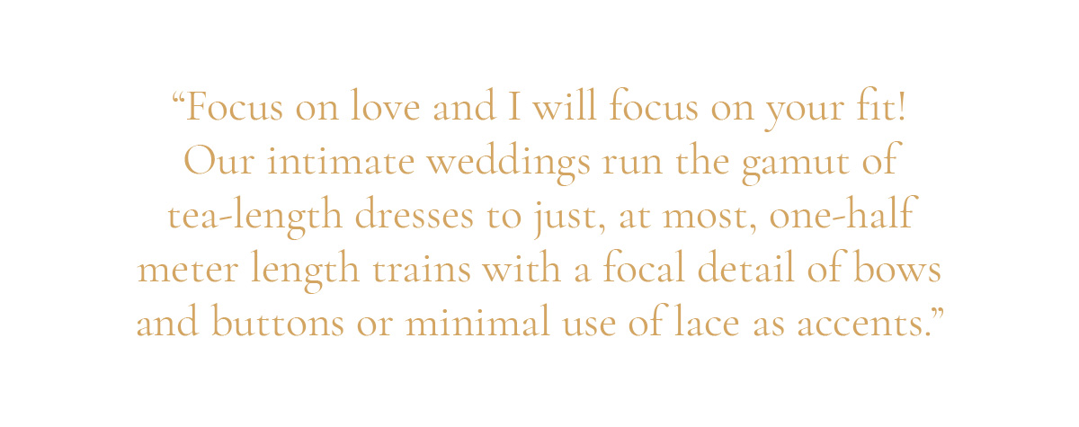 (Pull-quote layout) “Focus on love and I will focus on your fit! Our intimate weddings run the gamut of tea-length dresses to just, at most, one-half meter length trains with a focal detail of bows and buttons or minimal use of lace as accents.”