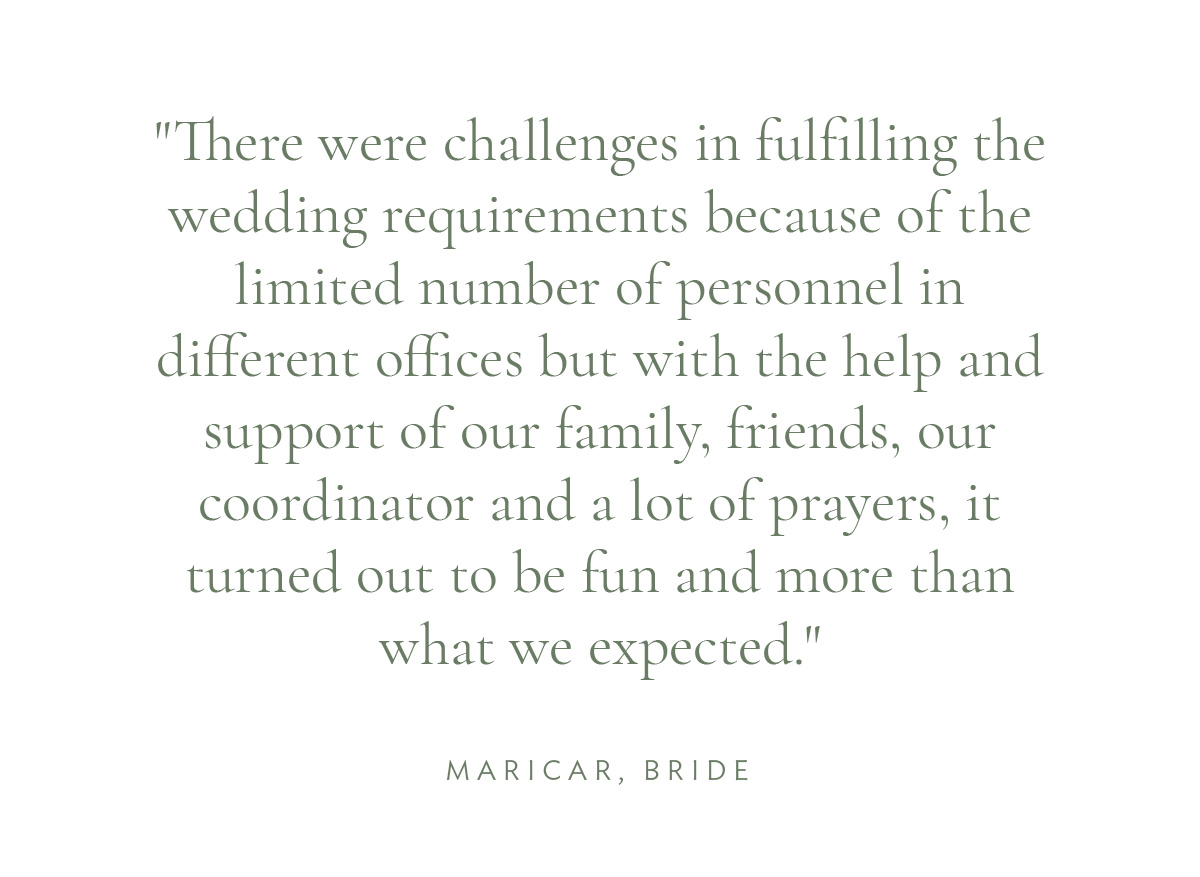 "There were challenges in fulfilling the wedding requirements because of the limited number of personnel in different offices but with the help and support of our family, friends, our coordinator and a lot of prayers, it turned out to be fun and more than what we expected." Maricar, Bride