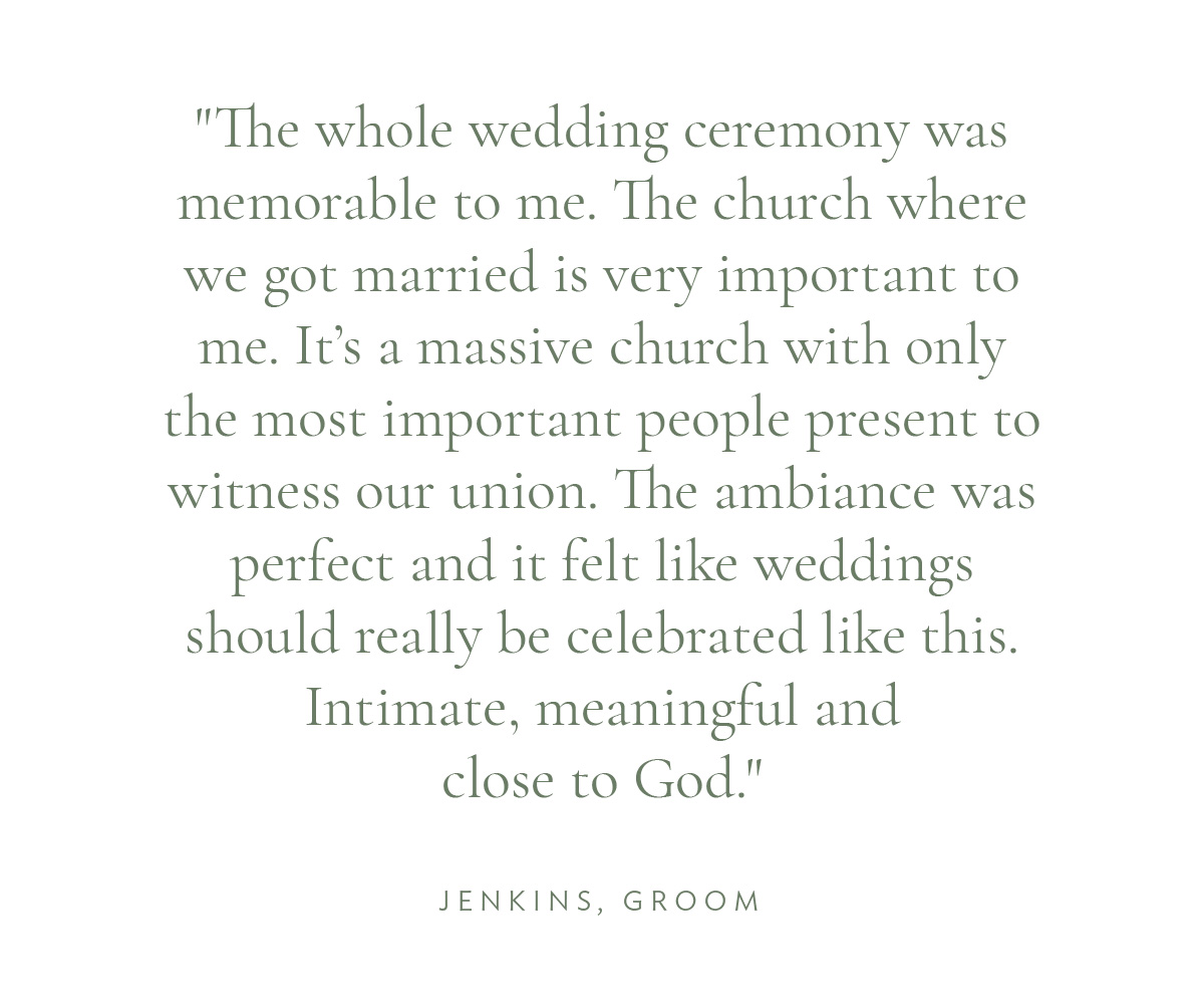 "The whole wedding ceremony was memorable to me. The church where we got married is very important to me. It’s a massive church with only the most important people present to witness our union. The ambiance was perfect and it felt like weddings should really be celebrated like this. Intimate, meaningful and close to God." Jenkins, Groom