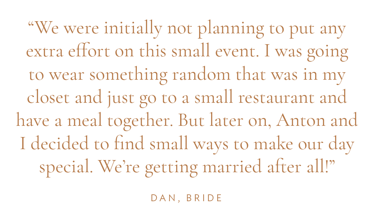 “We were initially not planning to put any extra effort on this small event. I was going to wear something random that was in my closet and just go to a small restaurant and have a meal together. But later on, Anton and I decided to find small ways to make our day special. We're getting married after all!” - Dan, Bride