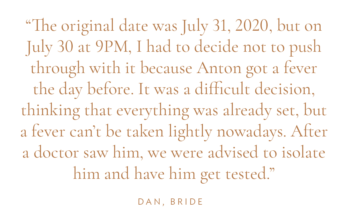 "The original date was July 31, 2020, but on July 30 at 9PM, I had to decide not to push through with it because Anton got a fever the day before. It was a difficult decision, thinking that everything was already set, but a fever can’t be taken lightly nowadays. After a doctor saw him, we were advised to isolate him and have him get tested." Dan, Bride