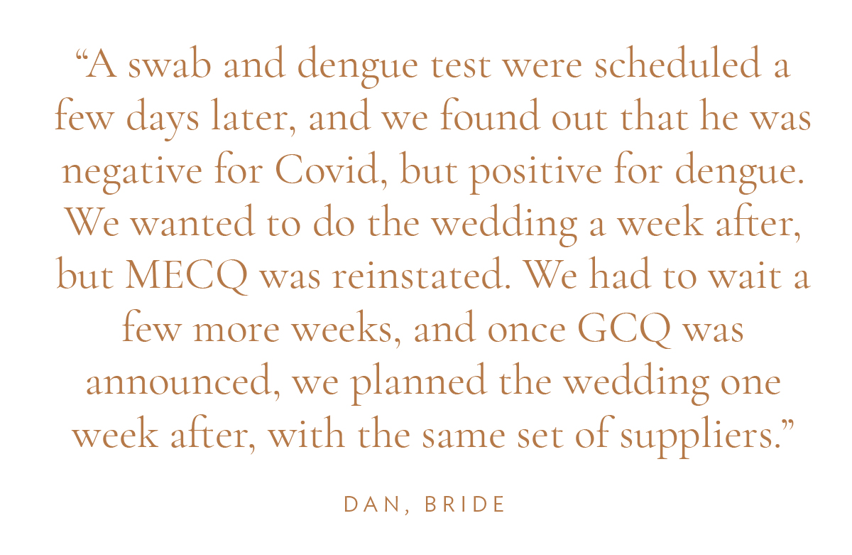 "A swab and dengue test were scheduled a few days later, and we found out that he was negative for Covid, but positive for dengue. We wanted to do the wedding a week after, but MECQ was reinstated. We had to wait a few more weeks, and once GCQ was announced, we planned the wedding one week after, with the same set of suppliers." Dan, Bride