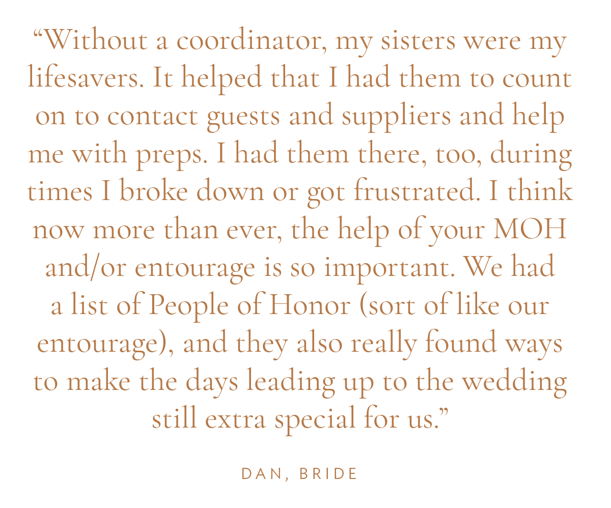 "Without a coordinator, my sisters were my lifesavers. It helped that I had them to count on to contact guests and suppliers and help me with preps. I had them there, too, during times I broke down or got frustrated. I think now more than ever, the help of your MOH and/or entourage is so important. We had a list of People of Honor (sort of like our entourage), and they also really found ways to make the days leading up to the wedding still extra special for us." Dan, Bride