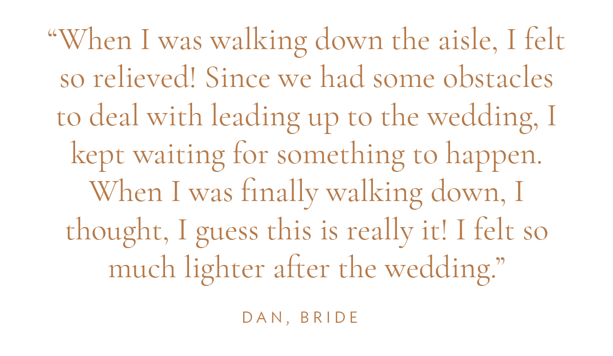 "When I was walking down the aisle, I felt so relieved! Since we had some obstacles to deal with leading up to the wedding, I kept waiting for something to happen. When I was finally walking down, I thought, I guess this is really it! I felt so much lighter after the wedding." Dan, Bride