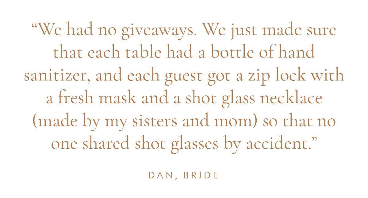 "We had no giveaways. We just made sure that each table had a bottle of hand sanitizer, and each guest got a zip lock with a fresh mask and a shot glass necklace (made by my sisters and mom) so that no one shared shot glasses by accident." Dan, Bride