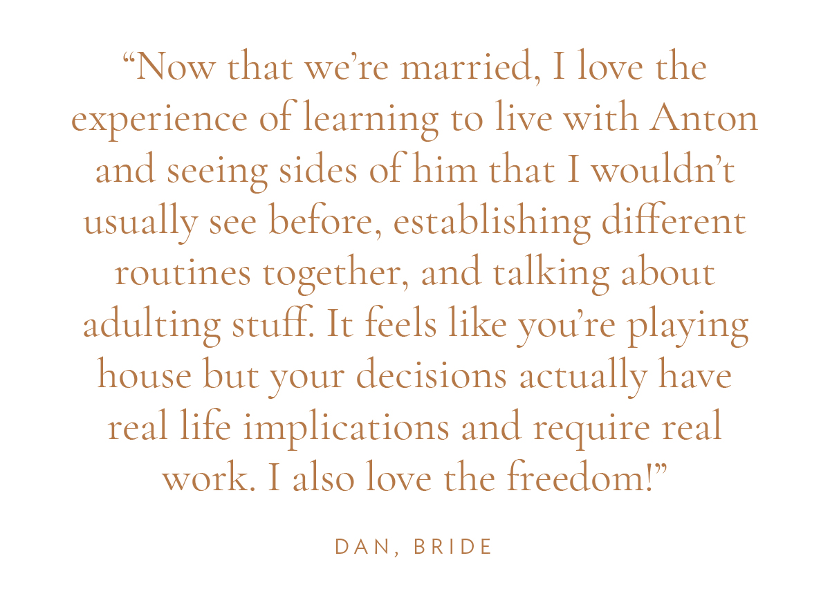 "Now that we're married, I love the experience of learning to live with Anton and seeing sides of him that I wouldn’t usually see before, establishing different routines together, and talking about adulting stuff. It feels like you’re playing house but your decisions actually have real life implications and require real work. I also love the freedom!" Dan, Bride