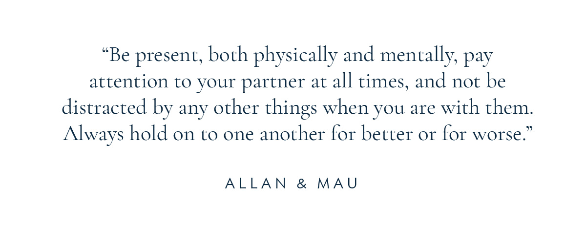 (Layout) “Be present, both physically and mentally, pay attention to your partner at all times, and not be distracted by any other things when you are with them. Always hold on to one another for better or for worse.” - Allan and Mau
