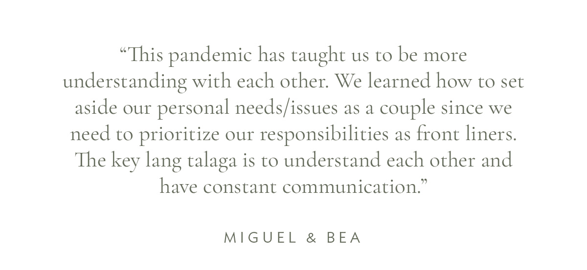 (Layout) “This pandemic has taught us to be more understanding with each other. We learned how to set aside our personal needs/issues as a couple since we need to prioritize our responsibilities as front liners. The key lang talaga is to understand each other and have constant communication.” - Miguel and Bea