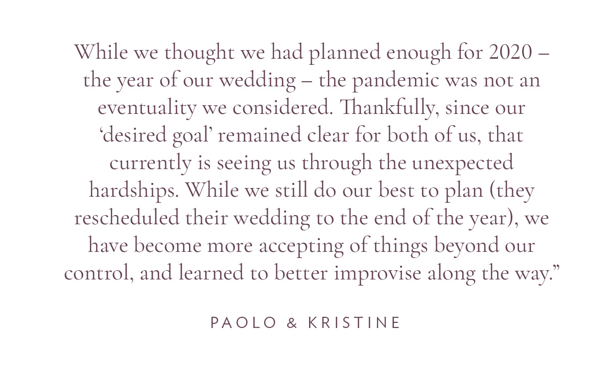 (Layout) “While we thought we had planned enough for 2020 – the year of our wedding – the pandemic was not an eventuality we considered. Thankfully, since our ‘desired goal’ remained clear for both of us, that currently is seeing us through the unexpected hardships. While we still do our best to plan (they rescheduled their wedding to the end of the year), we have become more accepting of things beyond our control, and learned to better improvise along the way.” – Paolo and Kristine
