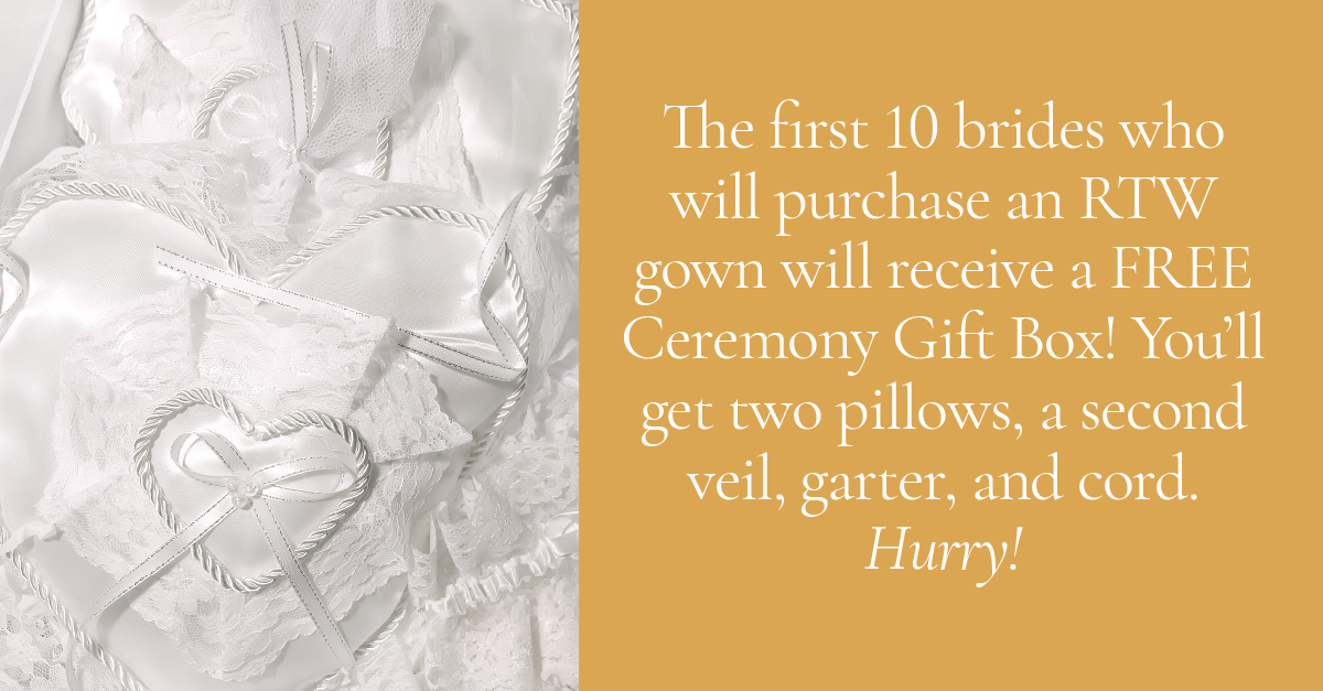The first 10 brides who will purchase an RTW gown will receive a FREE Ceremony Gift Box! You'll get two pillows, a second veil, garter, and cord. Hurry!