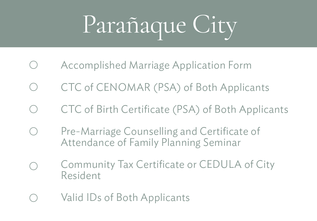 Parañaque City Accomplished Marriage Application Form CTC of CENOMAR (PSA) of Both Applicants CTC of Birth Certificate (PSA) of Both Applicants Pre-Marriage Counselling and Certificate of Attendance of Family Planning Seminar Community Tax Certificate or CEDULA of City Resident Valid IDs of Both Applicants