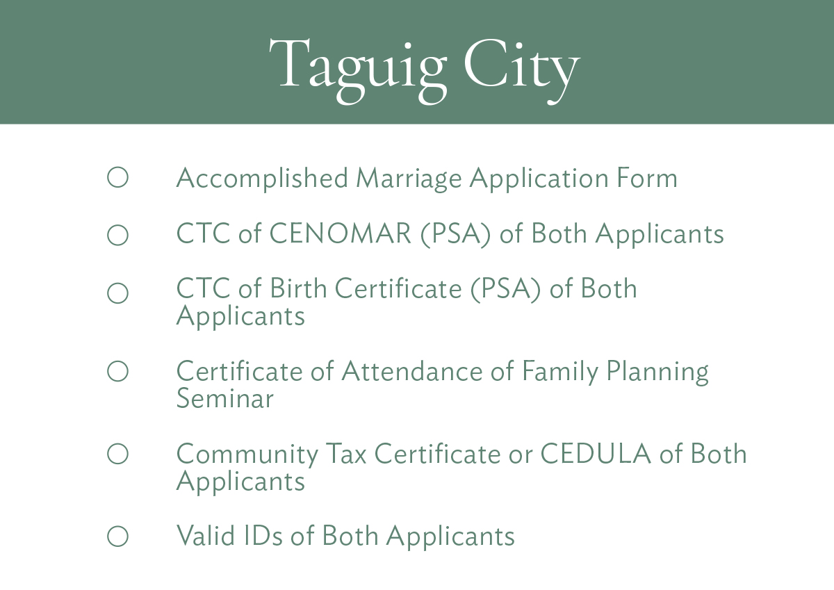 Taguig City Accomplished Marriage Application Form CTC of CENOMAR (PSA) of Both Applicants CTC of Birth Certificate (PSA) of Both Applicants Certificate of Attendance of Family Planning Seminar Community Tax Certificate or CEDULA of Both Applicants Valid IDs of Both Applicants