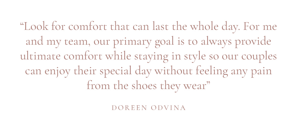 (Layout) “Look for comfort that can last the whole day. For me and my team, our primary goal is to always provide ultimate comfort while staying in style so our couples can enjoy their special day without feeling any pain from the shoes they wear” -Doreen Odvina