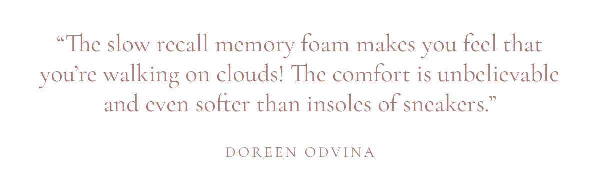 (Layout) “The slow recall memory foam makes you feel that you’re walking on clouds! The comfort is unbelievable and even softer than insoles of sneakers.” -Doreen Odvina