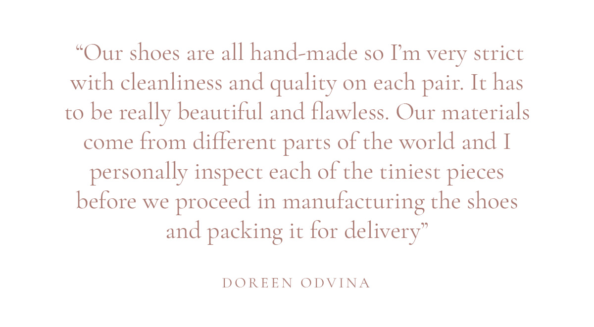 (Layout) “Our shoes are all hand-made so I’m very strict with cleanliness and quality on each pair. It has to be really beautiful and flawless. Our materials come from different parts of the world and I personally inspect each of the tiniest pieces before we proceed in manufacturing the shoes and packing it for delivery” -Doreen Odvina