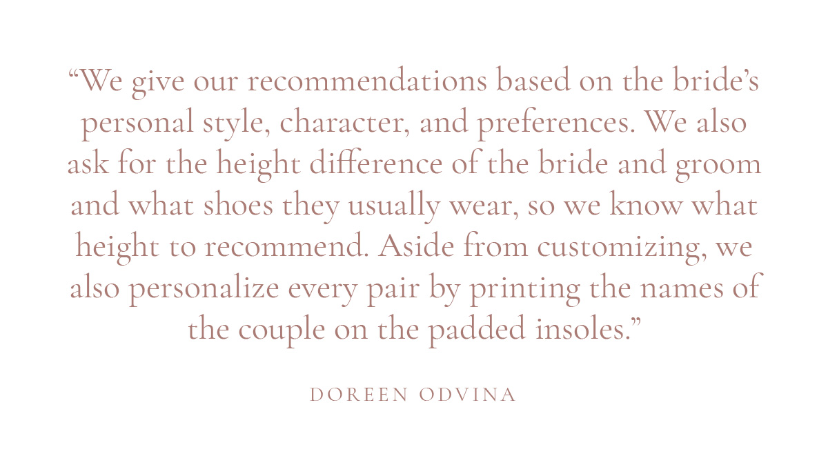 (Layout) “We give our recommendations based on the bride’s personal style, character, and preferences. We also ask for the height difference of the bride and groom and what shoes they usually wear, so we know what height to recommend. Aside from customizing, we also personalize every pair by printing the names of the couple on the padded insoles.” -Doreen Odvina