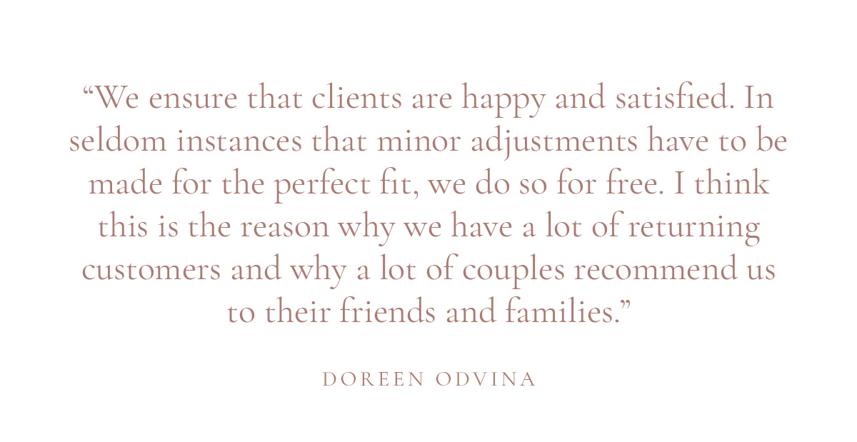 (Layout) “We ensure that clients are happy and satisfied. In seldom instances that minor adjustments have to be made for the perfect fit, we do so for free. I think this is the reason why we have a lot of returning customers and why a lot of couples recommend us to their friends and families.” -Doreen Odvina