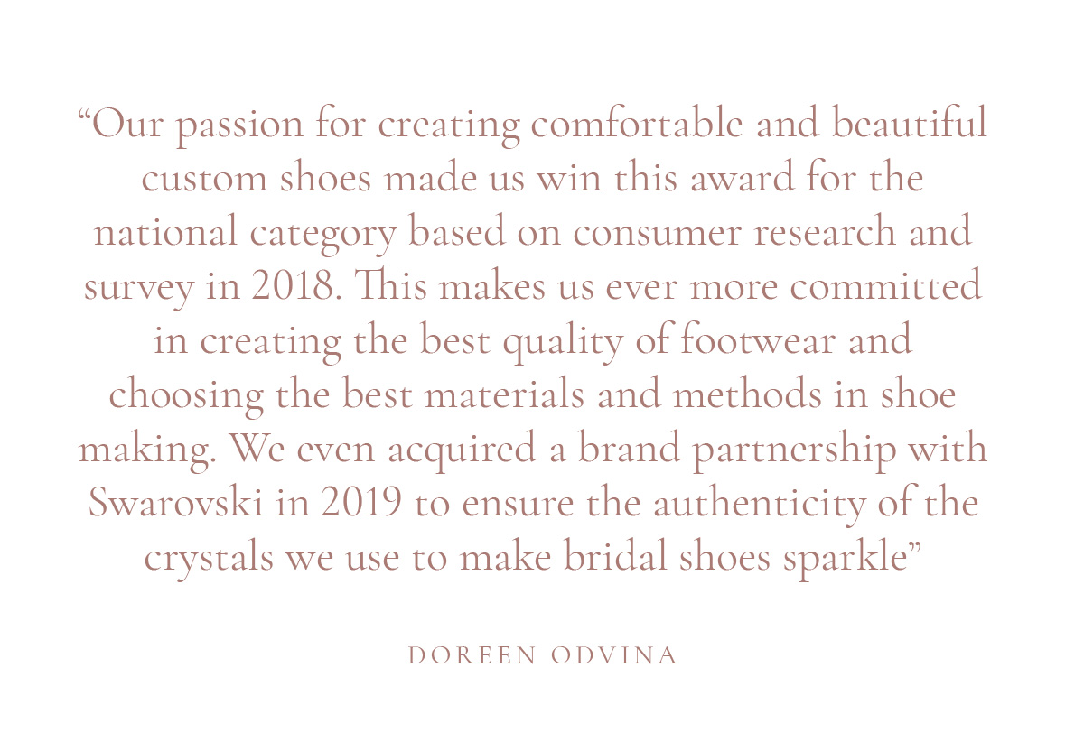 (Layout) “Our passion for creating comfortable and beautiful custom shoes made us win this award for the national category based on consumer research and survey in 2018. This makes us ever more committed in creating the best quality of footwear and choosing the best materials and methods in shoe making. We even acquired a brand partnership with Swarovski in 2019 to ensure the authenticity of the crystals we use to make bridal shoes sparkle” -Doreen Odvina