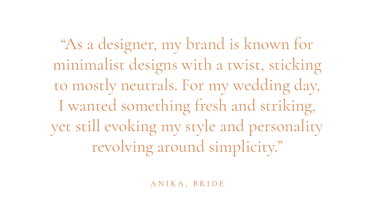 "As a designer, my brand is known for minimalist designs with a twist, sticking to mostly neutrals. For my wedding day, I wanted something fresh and striking, yet still evoking my style and personality revolving around simplicity." -Anika, bride