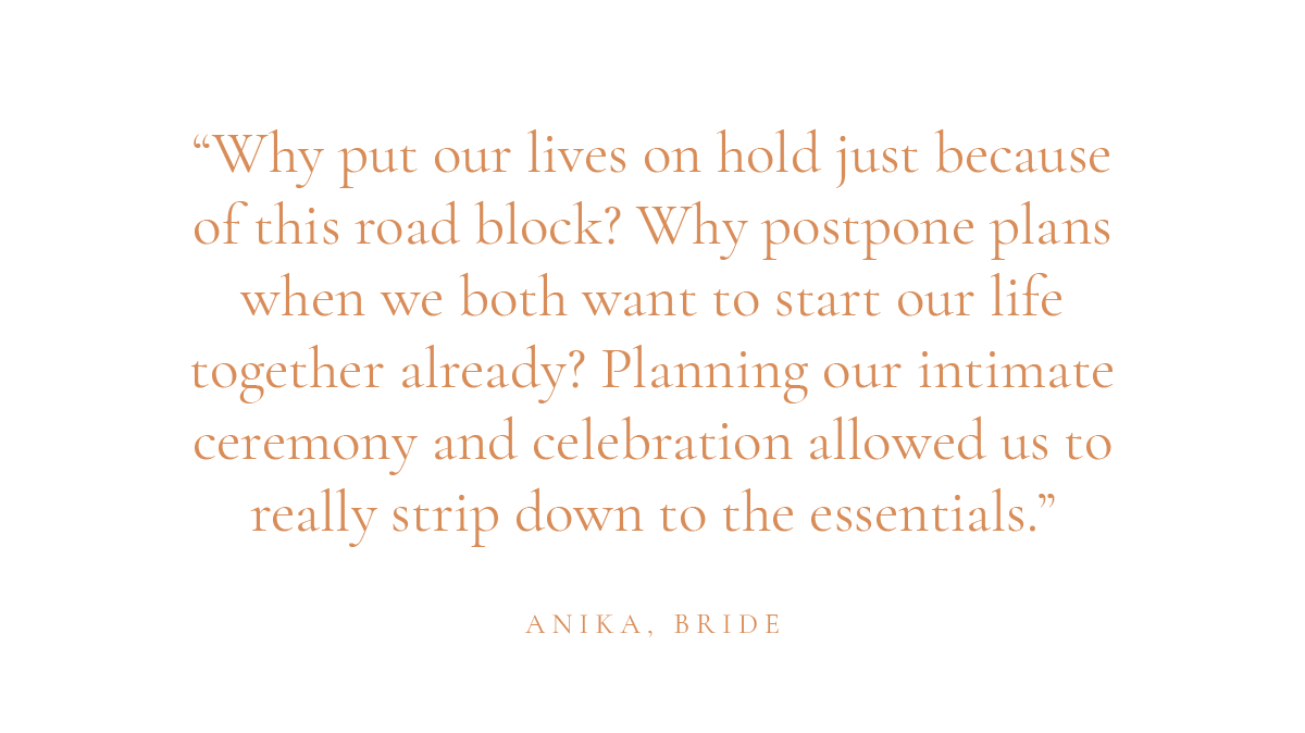 (Layout) "Why put our lives on hold just because of this road block? Why postpone plans when we both want to start our life together already? Planning our intimate ceremony and celebration allowed us to really strip down to the essentials." - Anika, bride