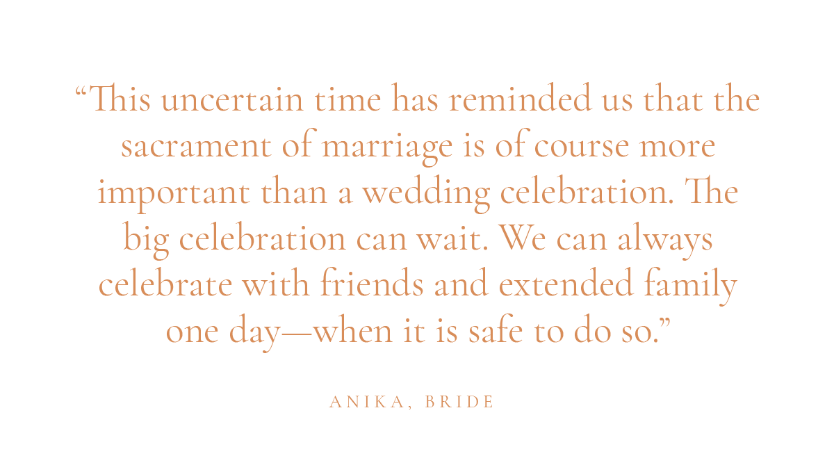 (Layout) "This uncertain time has reminded us that the sacrament of marriage is of course more important than a wedding celebration. The big celebration can wait. We can always celebrate with friends and extended family one day—when it is safe to do so." Anika, bride
