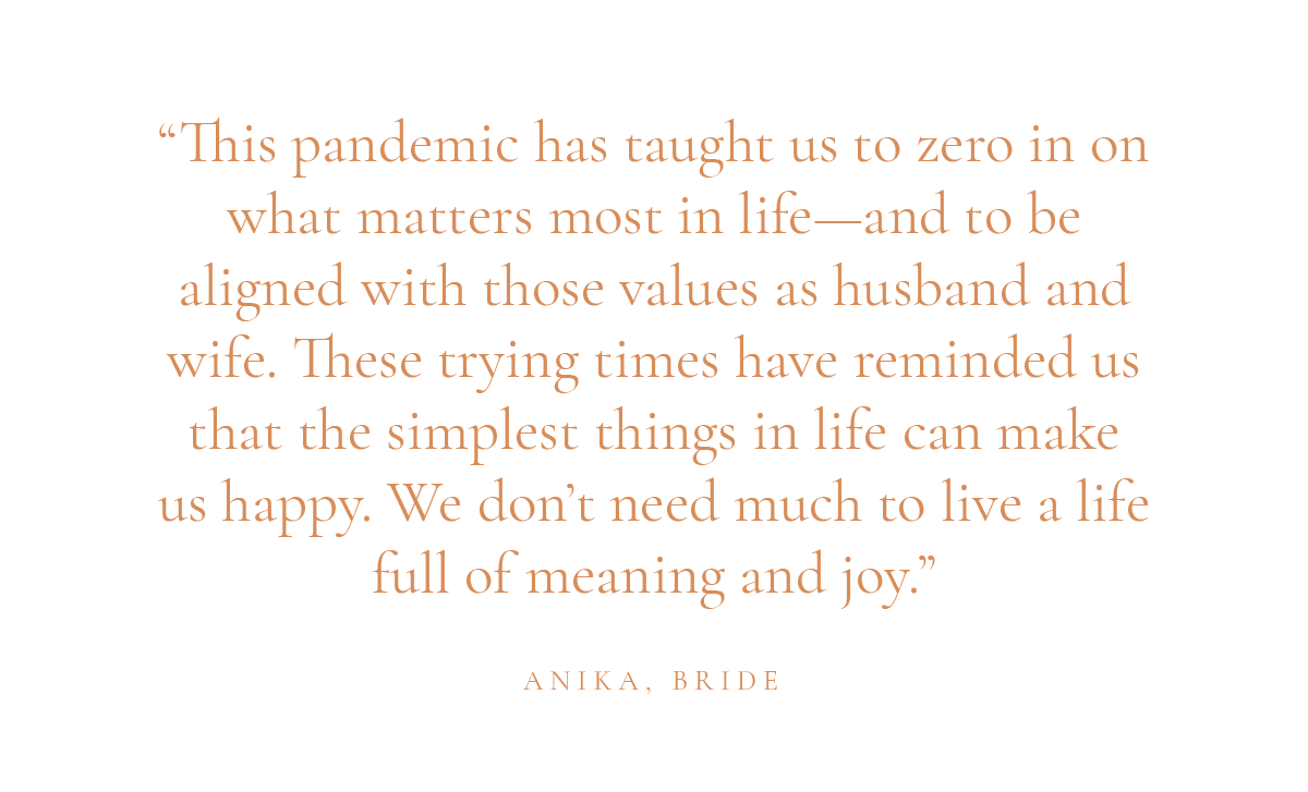(Layout) "This pandemic has taught us to zero in on what matters most in life—and to be aligned with those values as husband and wife. These trying times have reminded us that the simplest things in life can make us happy. We don’t need much to live a life full of meaning and joy." -Anika, bride