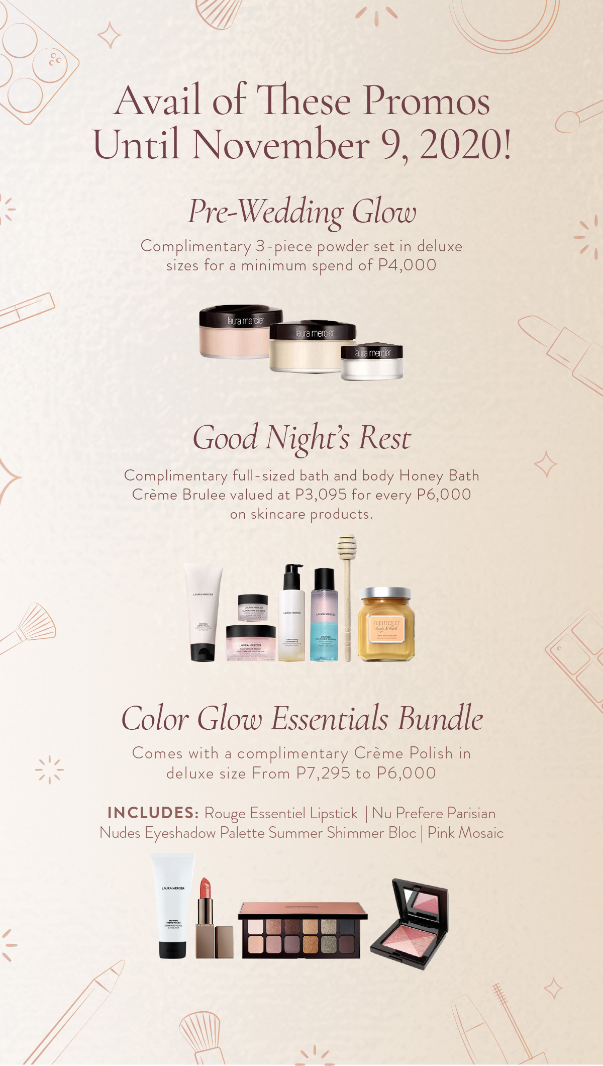 Title: Avail of These Promos Until November 9, 2020! Pre-wedding Glow  Complimentary 3-piece powder set in deluxe sizes for a minimum spend of Php 4,000 (Product) Good Night's Rest  Complimentary full-sized bath and body Honey Bath Creme Brulee valued at Php 3,095 for every Php 6,000 on skincare products (Product) Color Glow Essentials Bundle  Comes with a complimentary Creme Polish in deluxe size From PHP7,295 to PHP6,000 Includes: Rouge Essentiel Lipstick Nu Prefere, Parisian Nudes Eyeshadow Palette Summer, Shimmer Bloc Pink Mosaic (Product)