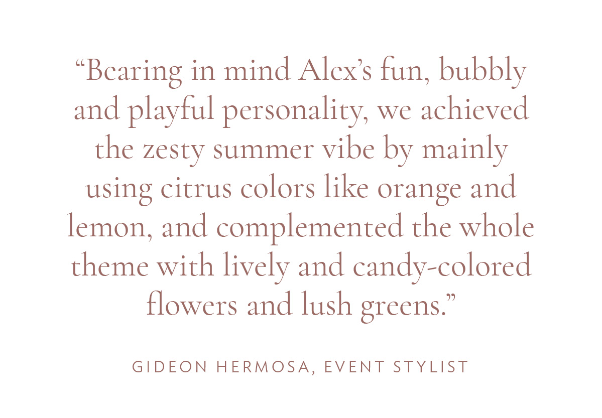 “Bearing in mind Alex’s fun, bubbly and playful personality, we achieved the zesty summer vibe by mainly using citrus colors like orange and lemon, and complemented the whole theme with lively and candy-colored flowers and lush greens.” -Gideon Hermosa, Event Stylist