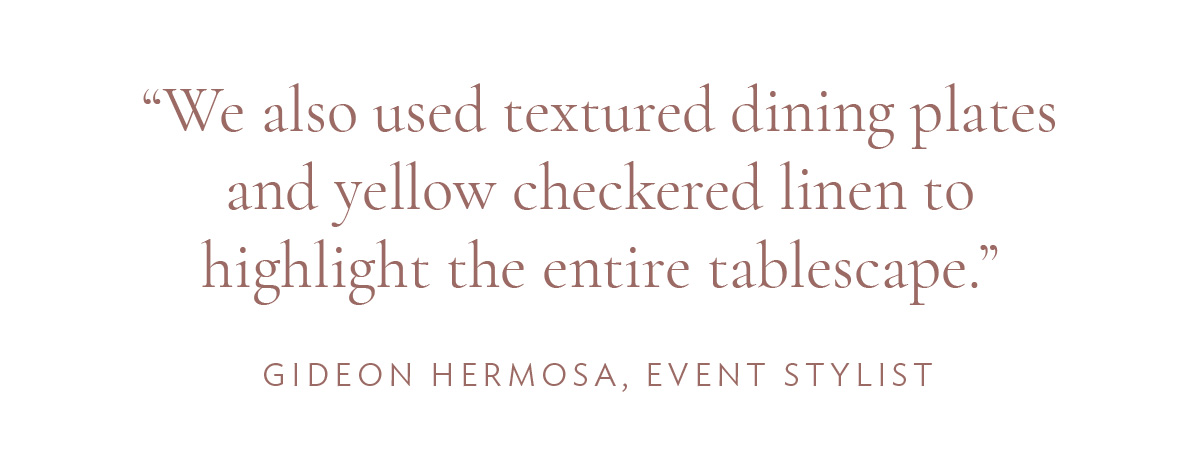 “We also used textured dining plates and yellow checkered linen to highlight the entire tablescape.” -Gideon Hermosa, Event Stylist