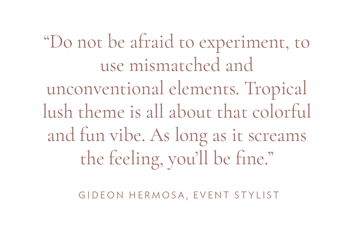 "Do not be afraid to experiment, to use mismatched and unconventional elements. Tropical lush theme is all about that colorful and fun vibe. As long as it screams the feeling, you’ll be fine.” -Gideon Hermosa, Event Stylist