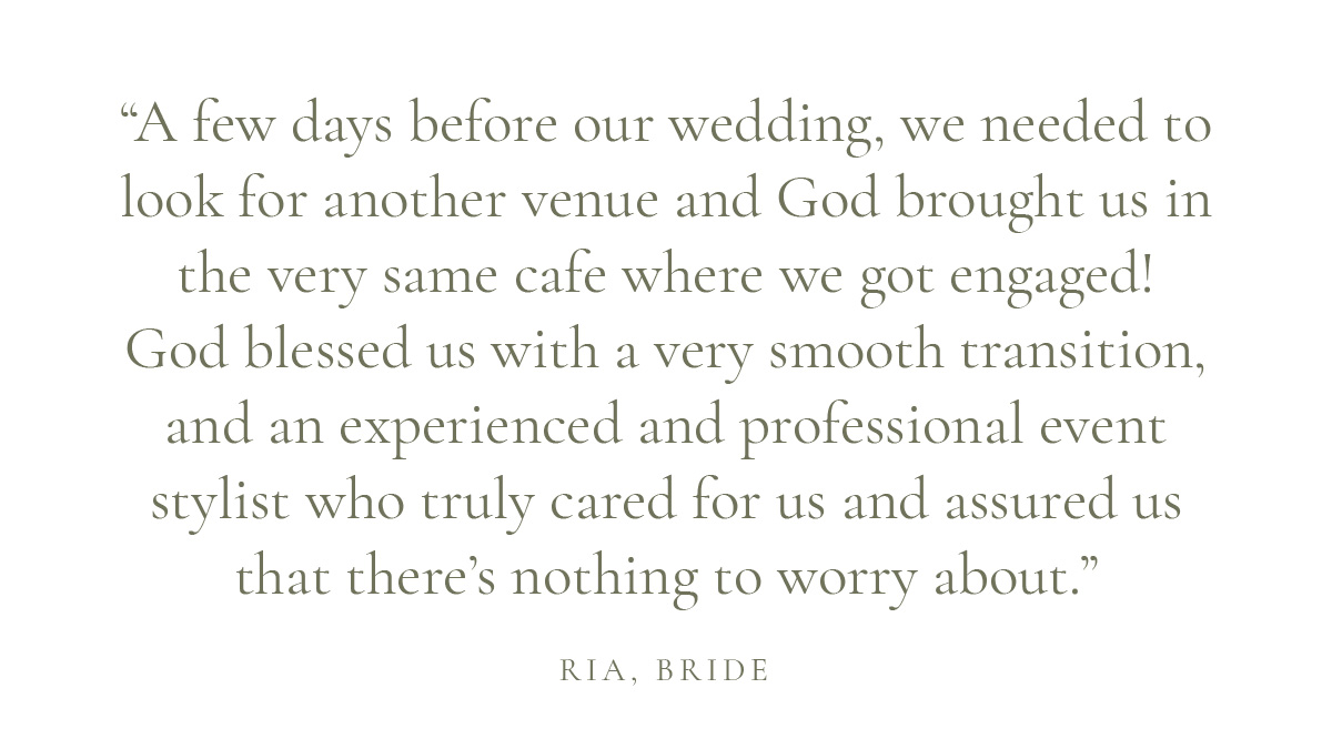 (Layout) “A few days before our wedding, we needed to look for another venue and God brought us in the very same cafe where we got engaged! God blessed us with a very smooth transition, and an experienced and professional event stylist who truly cared for us and assured us that there’s nothing to worry about.” Ria, Bride