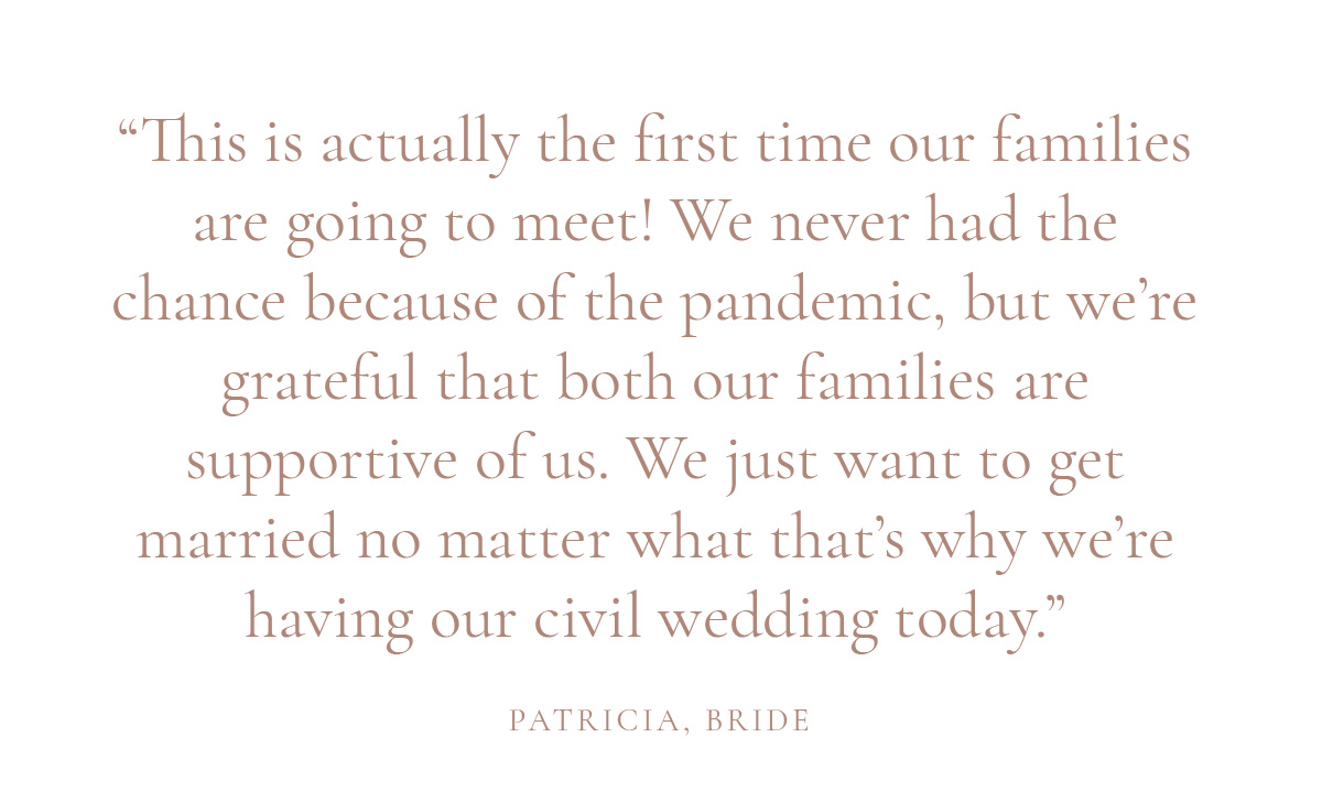 “This is actually the first time our families are going to meet! We never had the chance because of the pandemic, but we’re grateful that both our families are supportive of us. We just want to get married no matter what that’s why we’re having our civil wedding today.” - Patricia, Bride