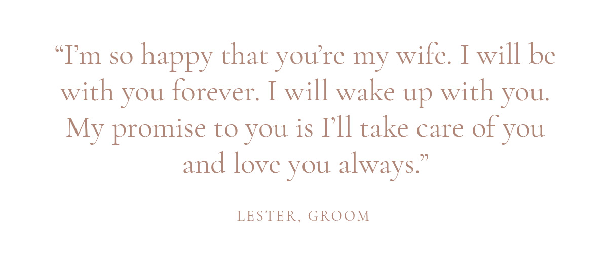 “I’m so happy that you’re my wife. I will be with you forever. I will wake up with you. My promise to you is I’ll take care of you and love you always.” -Lester, Groom 
