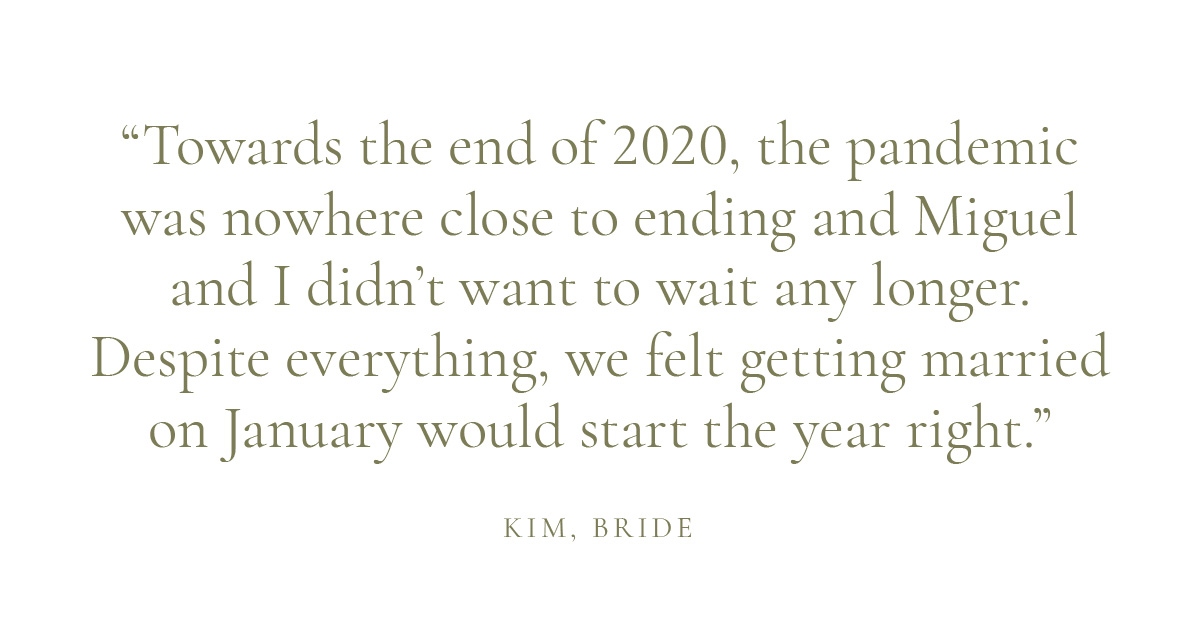 "Towards the end of 2020, the pandemic was nowhere close to ending and Miguel and I didn’t want to wait any longer. Despite everything, we felt getting married on January would start the year right."
