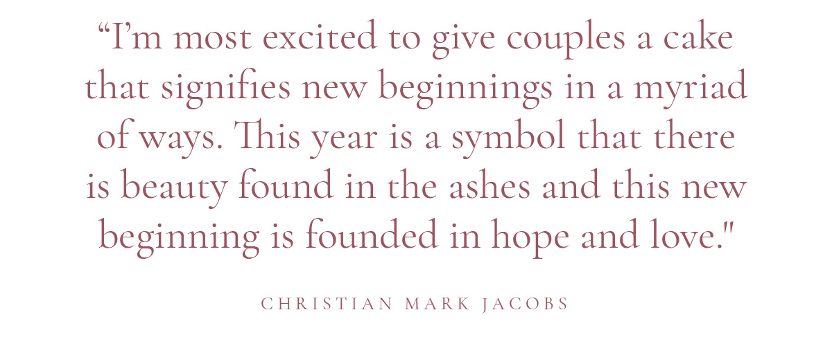 (Pull-quote) "I’m most excited to give couples a cake that signifies new beginnings in a myriad of ways. This year is a symbol that there is beauty found in the ashes and this new beginning is founded in hope and love." -Christian Mark Jacobs