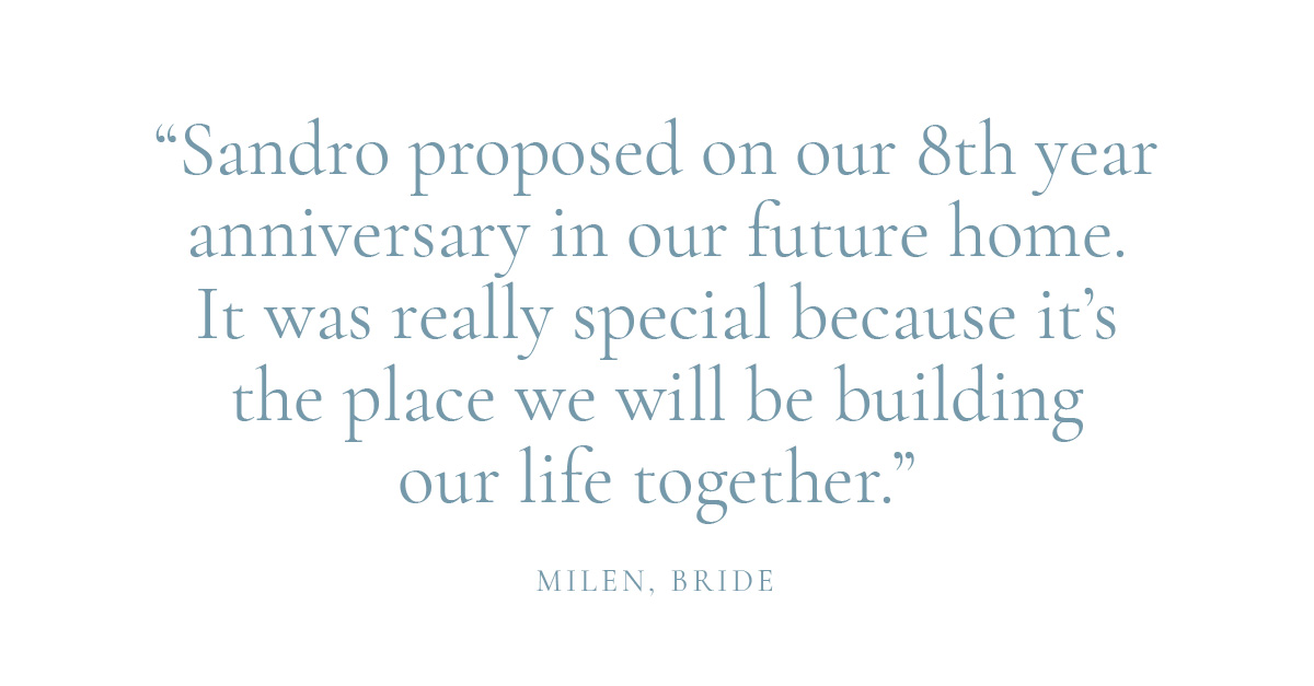 "Sandro proposed on our 8th year anniversary in our future home. It was really special because it's the place we will be building our life together." Milen, Bride