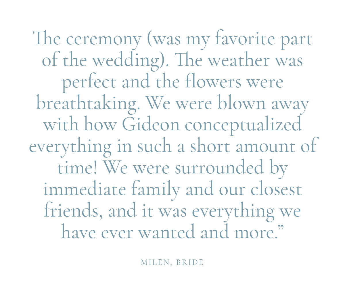 "The ceremony (was my favorite part of the wedding). The weather was perfect and the flowers were breathtaking. We were blown away with how Gideon conceptualized everything in such a short amount of time! We were surrounded by immediate family and our closest friends, and it was everything we have ever wanted and more." Milen, Bride