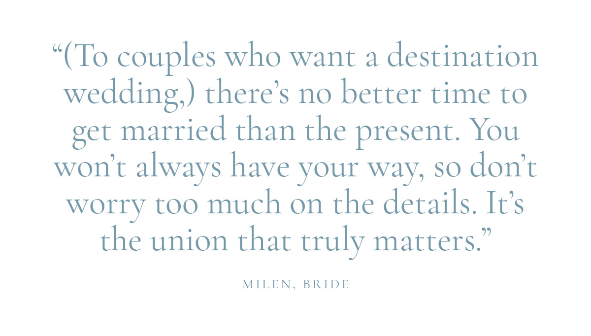 "(To couples who want a destination wedding,) there's no better time to get married than the present. You won't always have your way, so don't worry too much on the details. It's the union that truly matters." Milen, Bride