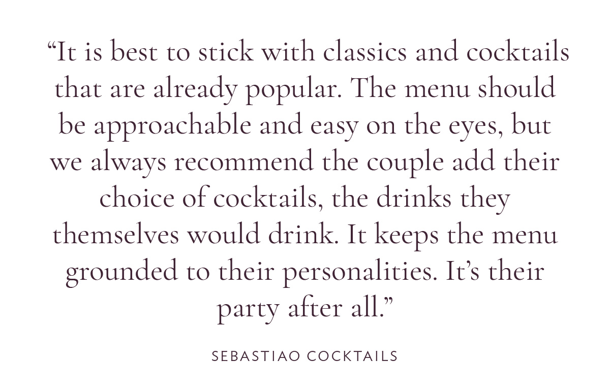 It is best to stick with classics and cocktails that are already popular. The menu should be approachable and easy on the eyes, but we always recommend the couple add their choice of cocktails, the drinks they themselves would drink. It keeps the menu grounded to their personalities. It’s their party after all.