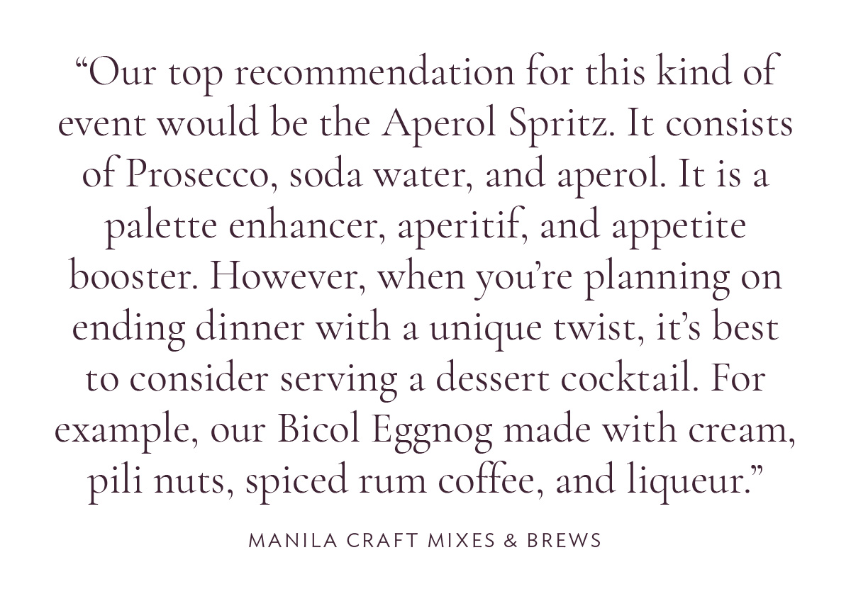 Our top recommendation for this kind of event would be the Aperol Spritz. It consists of Prosecco, soda water, and aperol. It is a palette enhancer, aperitif, and appetite booster. However, when you’re planning on ending dinner with a unique twist, it’s best to consider serving a dessert cocktail. For example, our Bicol Eggnog made with cream, pili nuts, spiced rum coffee, and liqueur.