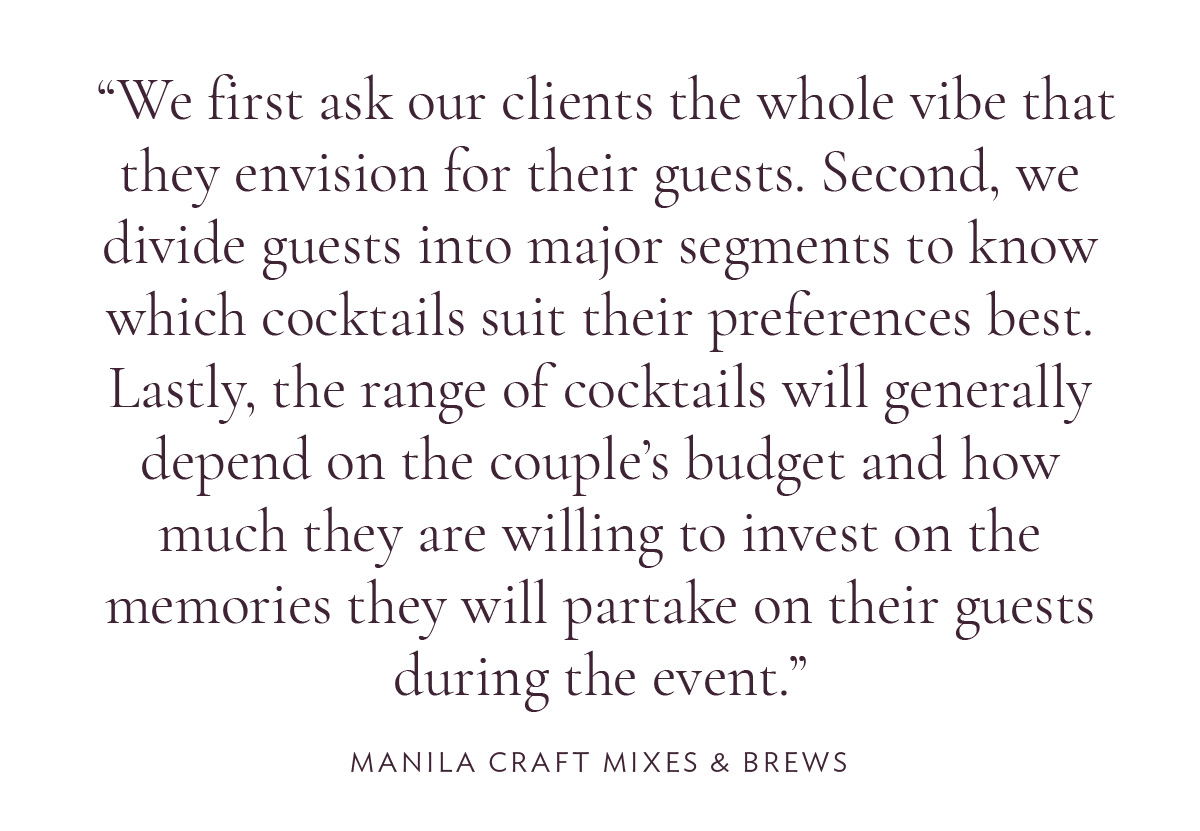 We first ask our clients the whole vibe that they envision for their guests. Second, we divide guests into major segments to know which cocktails suit their preferences best. Lastly, the range of cocktails will generally depend on the couple’s budget and how much they are willing to invest on the memories they will partake on their guests during the event.