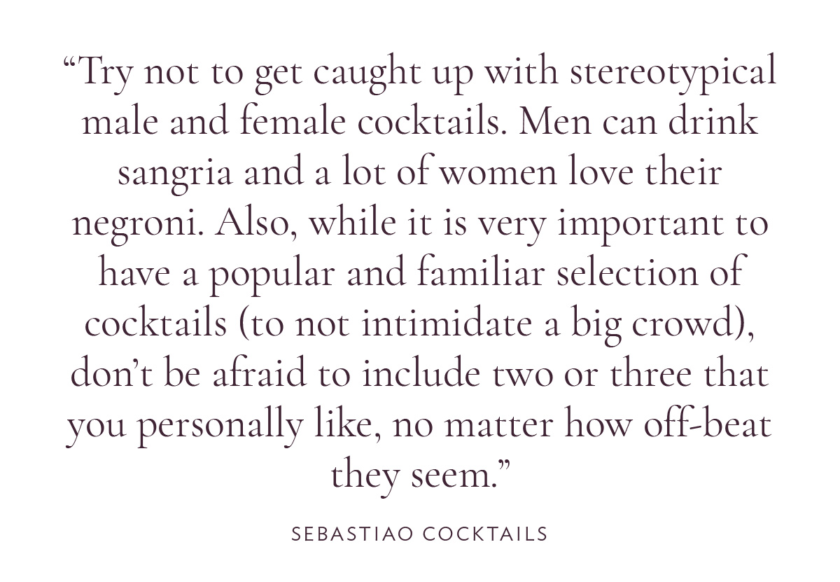 Try not to get caught up with stereotypical male and female cocktails. Men can drink sangria and a lot of women love their negroni. Also, while it is very important to have a popular and familiar selection of cocktails (to not intimidate a big crowd), don’t be afraid to include two or three that you personally like, no matter how off-beat they seem.